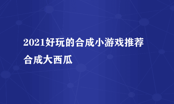 2021好玩的合成小游戏推荐 合成大西瓜