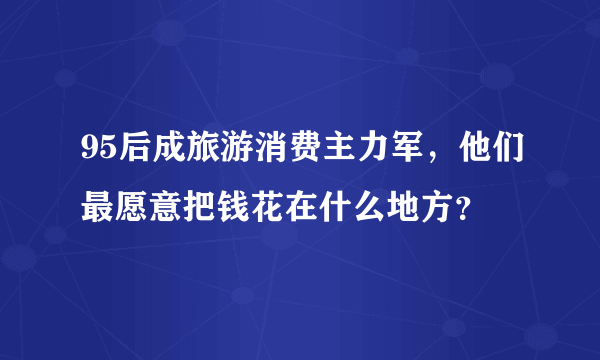 95后成旅游消费主力军，他们最愿意把钱花在什么地方？