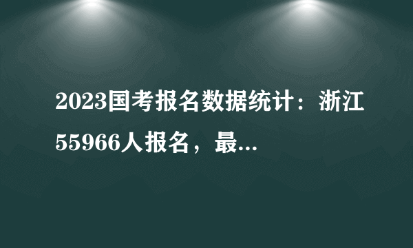 2023国考报名数据统计：浙江55966人报名，最热职位报录比为749：1，无人报考岗位共17个[截至11月1日10时]