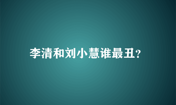 李清和刘小慧谁最丑？