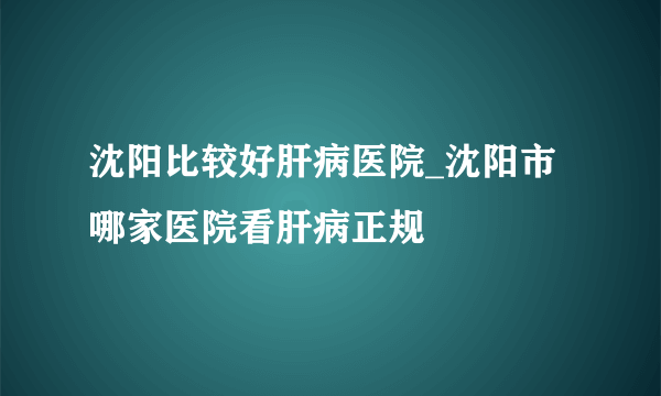 沈阳比较好肝病医院_沈阳市哪家医院看肝病正规