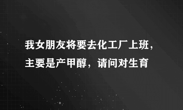 我女朋友将要去化工厂上班，主要是产甲醇，请问对生育