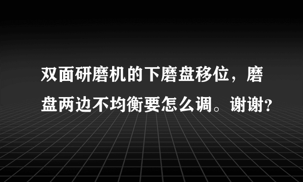 双面研磨机的下磨盘移位，磨盘两边不均衡要怎么调。谢谢？