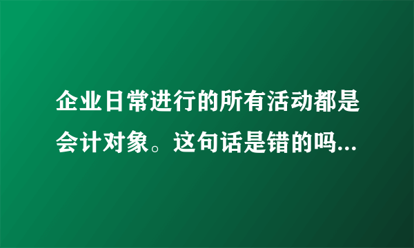 企业日常进行的所有活动都是会计对象。这句话是错的吗？为什么？？具体点