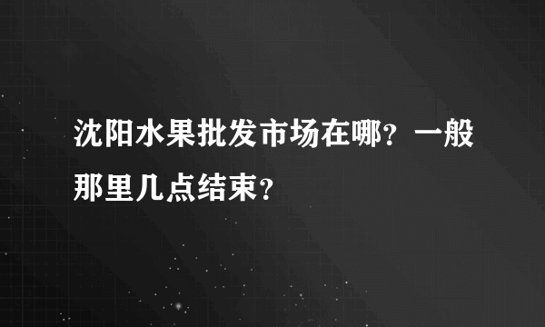 沈阳水果批发市场在哪？一般那里几点结束？