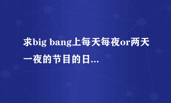 求big bang上每天每夜or两天一夜的节目的日期，由开始到宜家的所有