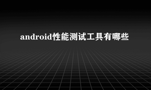 android性能测试工具有哪些