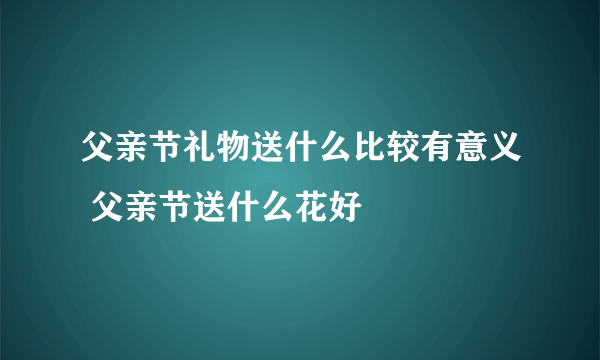 父亲节礼物送什么比较有意义 父亲节送什么花好