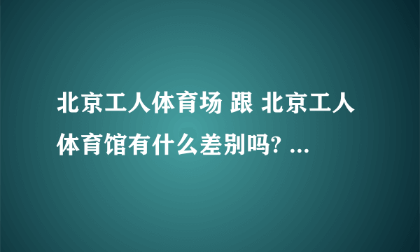 北京工人体育场 跟 北京工人体育馆有什么差别吗? 可不可以告诉我具体地址?是在北京哪个区哪个地方?