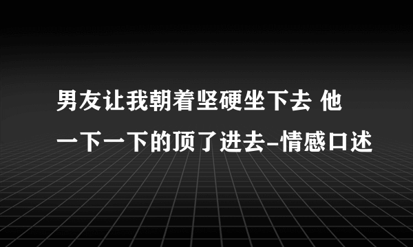 男友让我朝着坚硬坐下去 他一下一下的顶了进去-情感口述