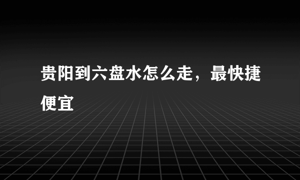 贵阳到六盘水怎么走，最快捷便宜