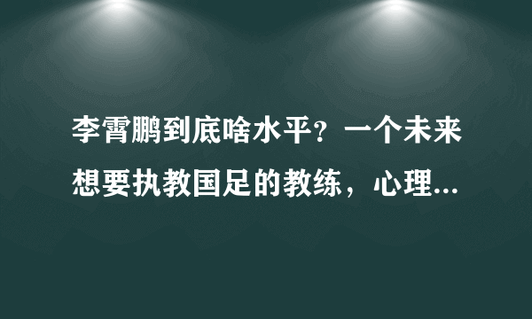 李霄鹏到底啥水平？一个未来想要执教国足的教练，心理素质得过硬