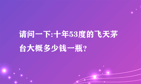 请问一下:十年53度的飞天茅台大概多少钱一瓶？