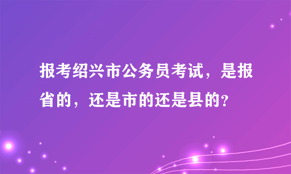 报考绍兴市公务员考试，是报省的，还是市的还是县的？