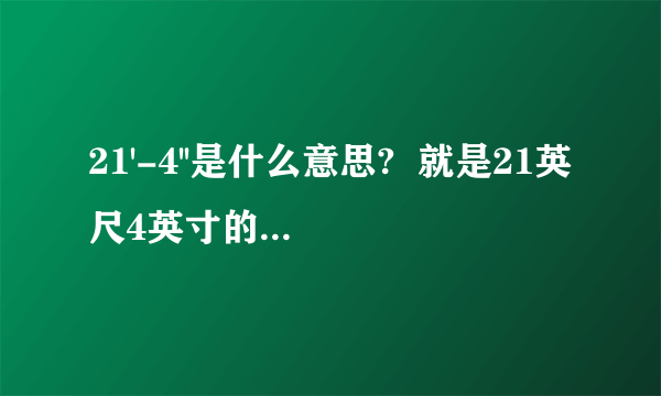 21'-4''是什么意思?  就是21英尺4英寸的意思吗?  主要是想了解下拿个-号是什么意思,  不是的，原图是这样的：  范围：21'-4 1/2'' TO 6'-3 5/8''  那个4 1/2 代表的是 4又2分之一，因为百度贴不了图，我也不知道怎么输入分数，所以就这样表示了~