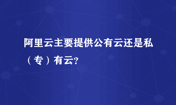 阿里云主要提供公有云还是私（专）有云？