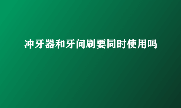 冲牙器和牙间刷要同时使用吗