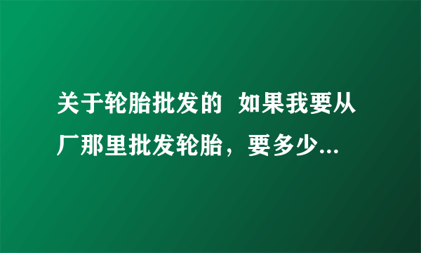 关于轮胎批发的  如果我要从厂那里批发轮胎，要多少件才能算是批发呢？