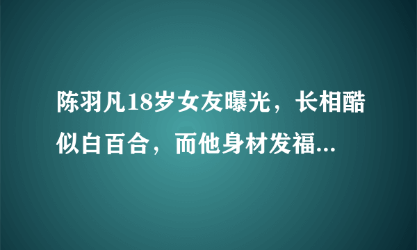 陈羽凡18岁女友曝光，长相酷似白百合，而他身材发福认不出！