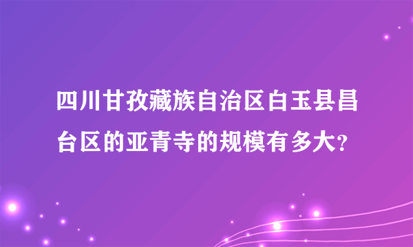 四川甘孜藏族自治区白玉县昌台区的亚青寺的规模有多大？