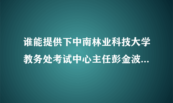 谁能提供下中南林业科技大学教务处考试中心主任彭金波老师的联系方式，最好有家庭地址的，跪求！！