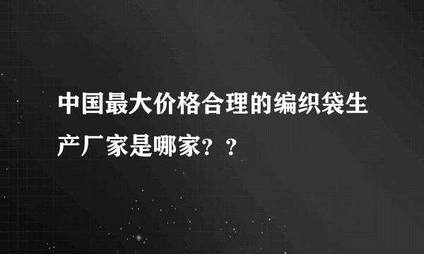 中国最大价格合理的编织袋生产厂家是哪家？？