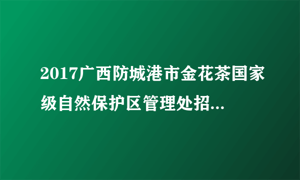 2017广西防城港市金花茶国家级自然保护区管理处招聘4名合同制人员公告