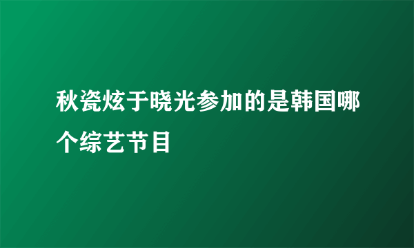 秋瓷炫于晓光参加的是韩国哪个综艺节目