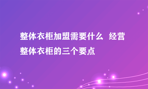 整体衣柜加盟需要什么  经营整体衣柜的三个要点