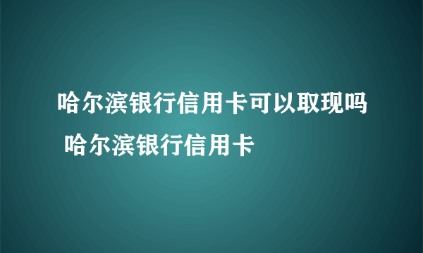 哈尔滨银行信用卡可以取现吗 哈尔滨银行信用卡