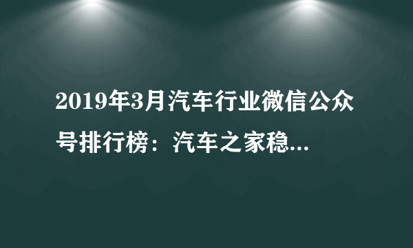 2019年3月汽车行业微信公众号排行榜：汽车之家稳居第一（附排名）