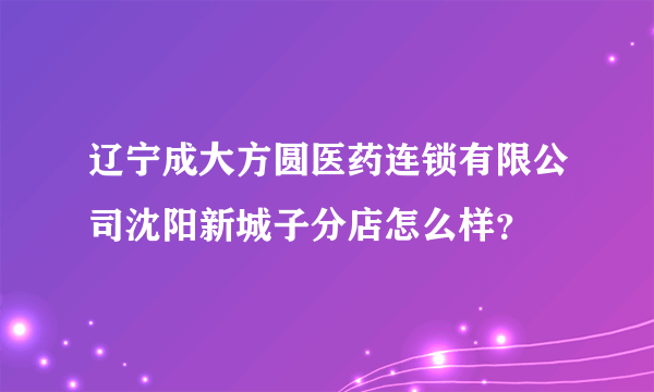 辽宁成大方圆医药连锁有限公司沈阳新城子分店怎么样？