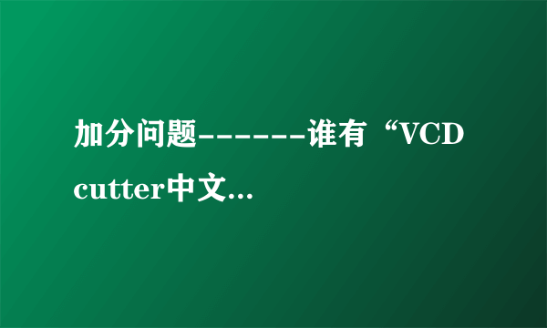 加分问题------谁有“VCD cutter中文版”的下载地址或者传给我也行