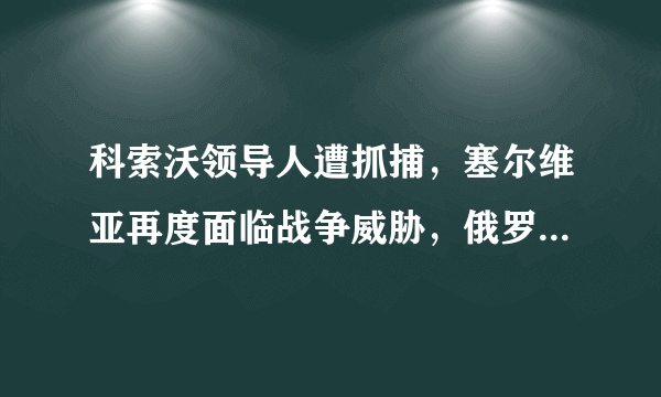 科索沃领导人遭抓捕，塞尔维亚再度面临战争威胁，俄罗斯紧急出手