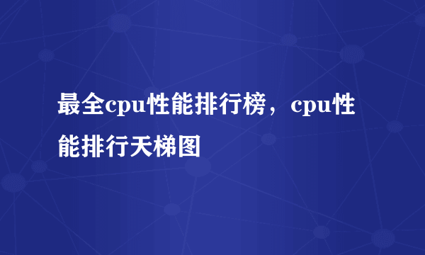 最全cpu性能排行榜，cpu性能排行天梯图