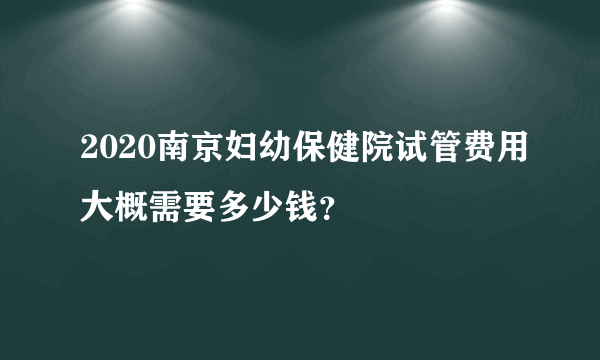 2020南京妇幼保健院试管费用大概需要多少钱？