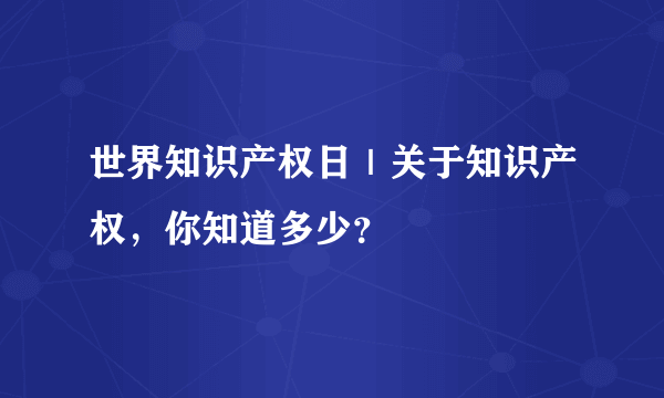 世界知识产权日｜关于知识产权，你知道多少？