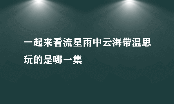 一起来看流星雨中云海带温思玩的是哪一集