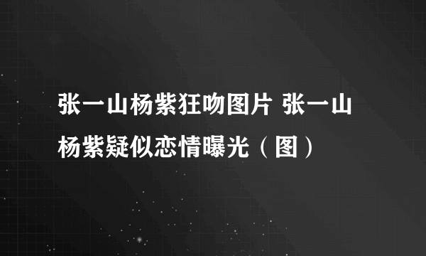 张一山杨紫狂吻图片 张一山杨紫疑似恋情曝光（图）