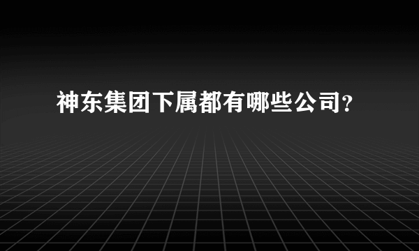 神东集团下属都有哪些公司？