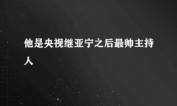 他是央视继亚宁之后最帅主持人