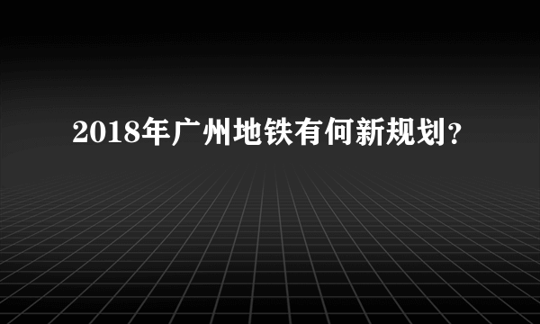 2018年广州地铁有何新规划？