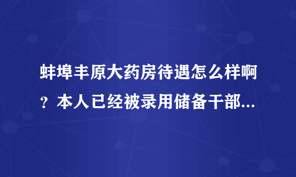 蚌埠丰原大药房待遇怎么样啊？本人已经被录用储备干部，想知道待遇如何，请哪位高人指点…谢谢