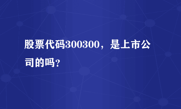 股票代码300300，是上市公司的吗？