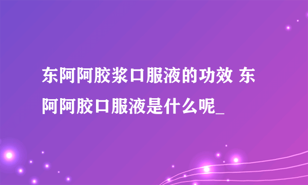 东阿阿胶浆口服液的功效 东阿阿胶口服液是什么呢_