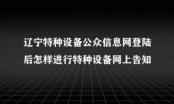 辽宁特种设备公众信息网登陆后怎样进行特种设备网上告知