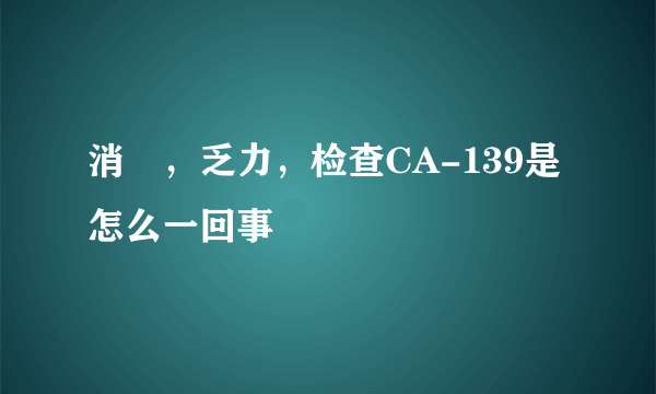 消廋，乏力，检查CA-139是怎么一回事