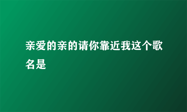 亲爱的亲的请你靠近我这个歌名是