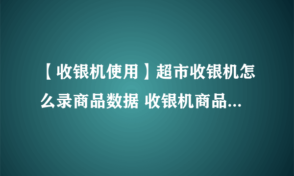 【收银机使用】超市收银机怎么录商品数据 收银机商品数据录入教程