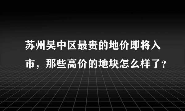 苏州吴中区最贵的地价即将入市，那些高价的地块怎么样了？